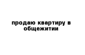 продаю квартиру в общежитии